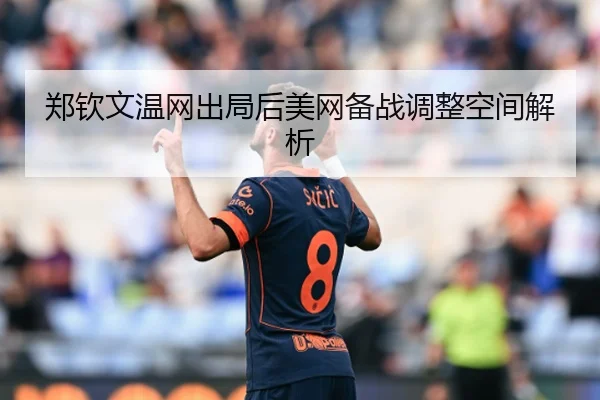 郑钦文温网出局后美网备战调整空间解析